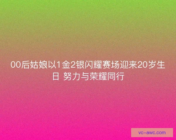00后姑娘以1金2银闪耀赛场迎来20岁生日 努力与荣耀同行
