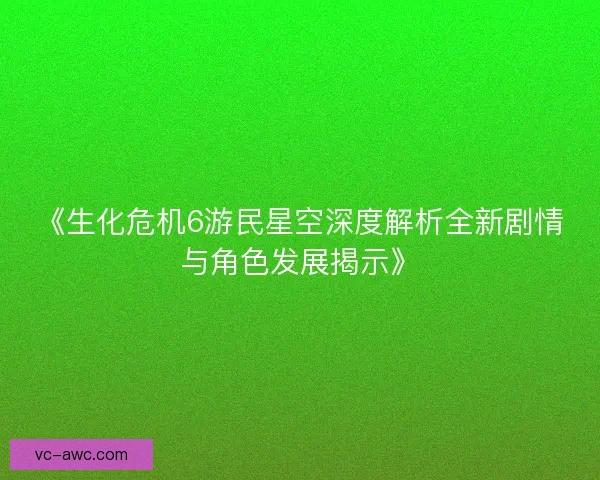 《生化危机6游民星空深度解析全新剧情与角色发展揭示》