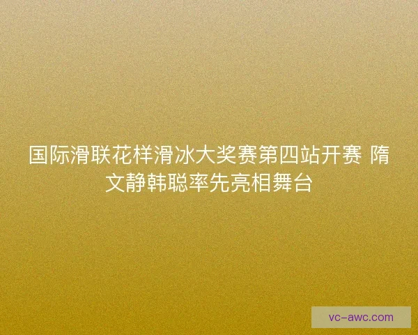 国际滑联花样滑冰大奖赛第四站开赛 隋文静韩聪率先亮相舞台 国际滑联花样滑冰大奖赛第四站开赛 隋文静韩聪率先亮相舞台