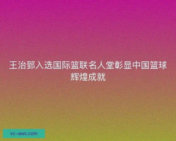 王治郅入选国际篮联名人堂彰显中国篮球辉煌成就