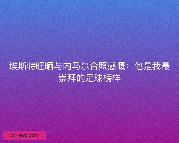 埃斯特旺晒与内马尔合照感慨：他是我最崇拜的足球榜样