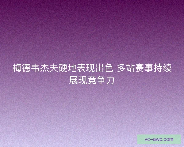 梅德韦杰夫硬地表现出色 多站赛事持续展现竞争力
